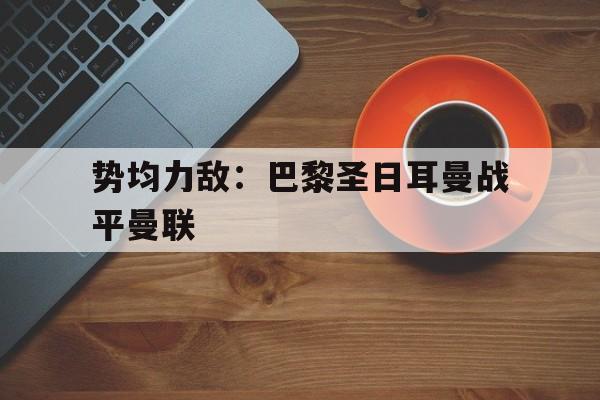 关于势均力敌:巴黎圣日耳曼战平曼联的信息 关于势均力敌:巴黎圣日耳曼战平曼联的信息